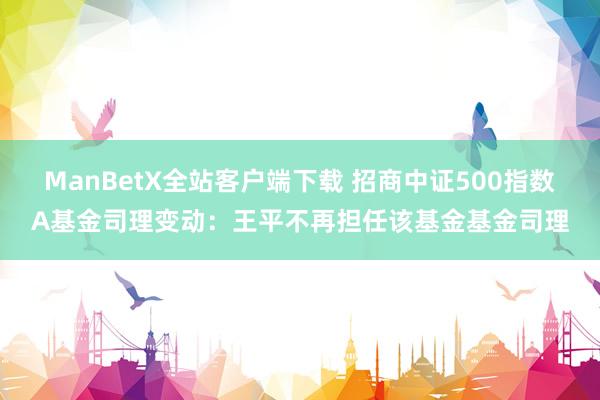 ManBetX全站客户端下载 招商中证500指数A基金司理变动：王平不再担任该基金基金司理