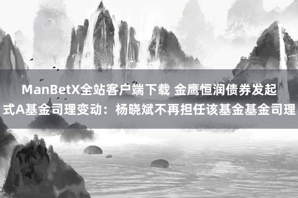 ManBetX全站客户端下载 金鹰恒润债券发起式A基金司理变动：杨晓斌不再担任该基金基金司理