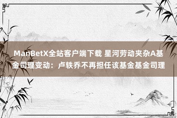 ManBetX全站客户端下载 星河劳动夹杂A基金司理变动：卢轶乔不再担任该基金基金司理