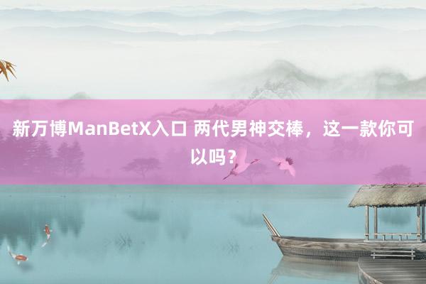 新万博ManBetX入口 两代男神交棒，这一款你可以吗？