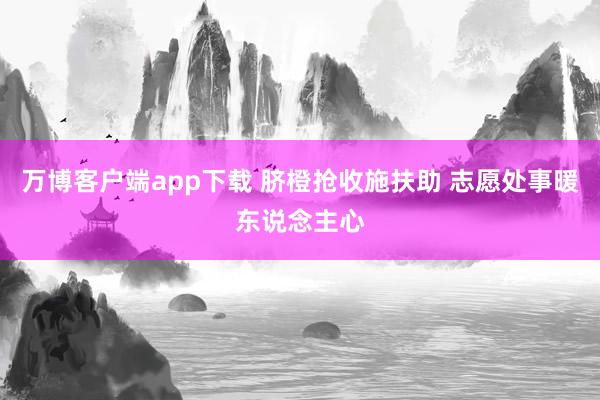 万博客户端app下载 脐橙抢收施扶助 志愿处事暖东说念主心