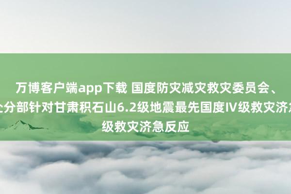 万博客户端app下载 国度防灾减灾救灾委员会、济急处分部针对甘肃积石山6.2级地震最先国度Ⅳ级救灾济急反应