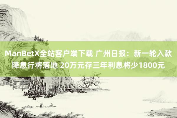 ManBetX全站客户端下载 广州日报：新一轮入款降息行将落地 20万元存三年利息将少1800元