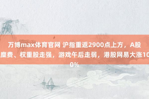 万博max体育官网 沪指重返2900点上方，A股大糜费、权重股走强，游戏午后走弱，港股网易大涨10%