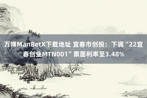 万博ManBetX下载地址 宜春市创投：下调“22宜春创业MTN001”票面利率至3.48%