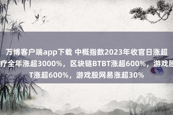 万博客户端app下载 中概指数2023年收官日涨超1.2%，中进医疗全年涨超3000%，区块链BTBT涨超600%，游戏股网易涨超30%