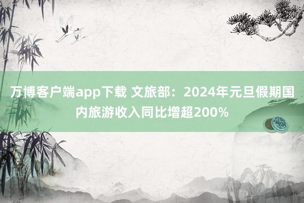 万博客户端app下载 文旅部：2024年元旦假期国内旅游收入同比增超200%