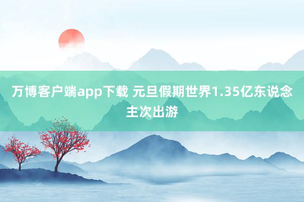 万博客户端app下载 元旦假期世界1.35亿东说念主次出游