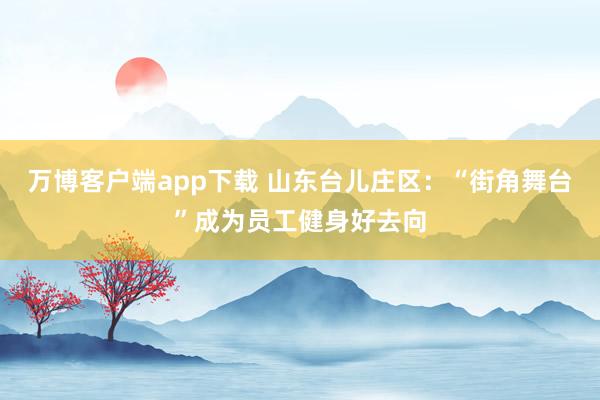 万博客户端app下载 山东台儿庄区：“街角舞台”成为员工健身好去向