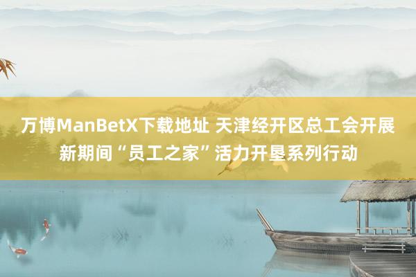 万博ManBetX下载地址 天津经开区总工会开展新期间“员工之家”活力开垦系列行动