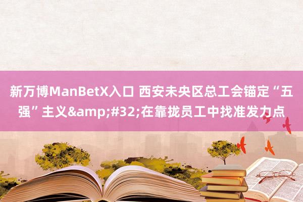 新万博ManBetX入口 西安未央区总工会锚定“五强”主义&#32;在靠拢员工中找准发力点