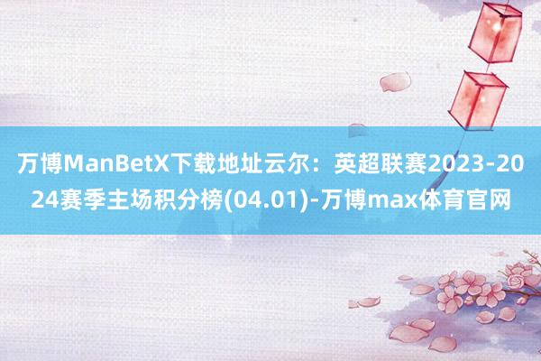 万博ManBetX下载地址云尔：英超联赛2023-2024赛季主场积分榜(04.01)-万博max体育官网