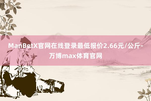 ManBetX官网在线登录最低报价2.66元/公斤-万博max体育官网