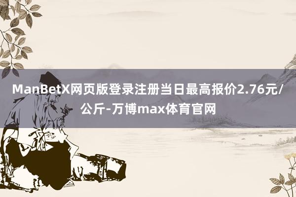 ManBetX网页版登录注册当日最高报价2.76元/公斤-万博max体育官网