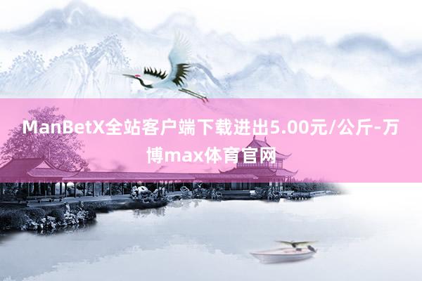 ManBetX全站客户端下载进出5.00元/公斤-万博max体育官网