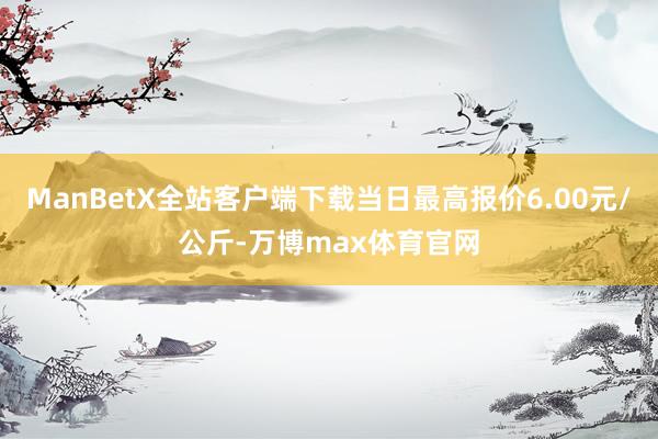 ManBetX全站客户端下载当日最高报价6.00元/公斤-万博max体育官网