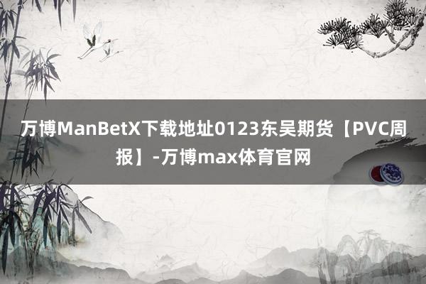 万博ManBetX下载地址0123东吴期货【PVC周报】-万博max体育官网