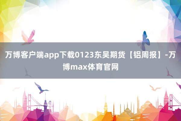 万博客户端app下载0123东吴期货【铝周报】-万博max体育官网