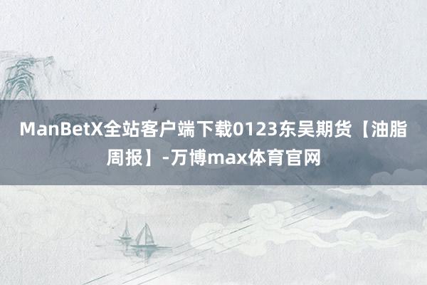 ManBetX全站客户端下载0123东吴期货【油脂周报】-万博max体育官网