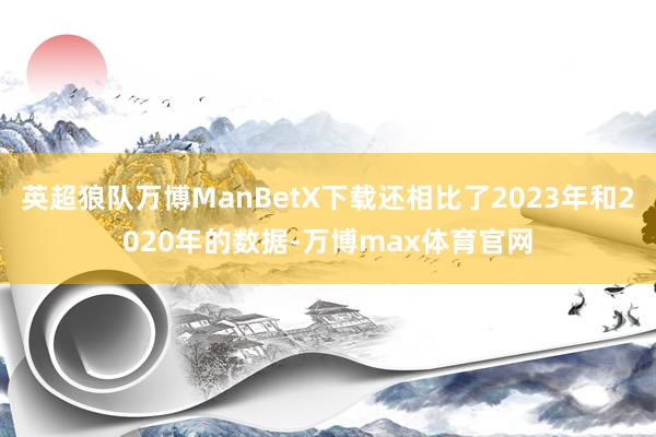 英超狼队万博ManBetX下载还相比了2023年和2020年的数据-万博max体育官网