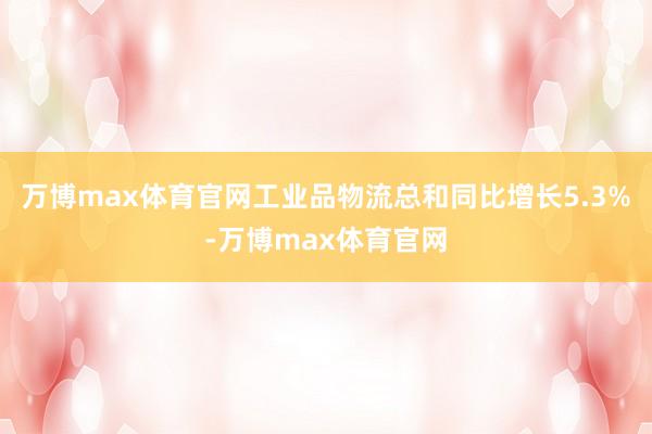 万博max体育官网工业品物流总和同比增长5.3%-万博max体育官网