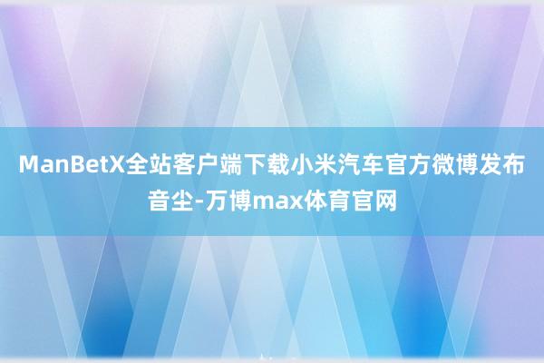 ManBetX全站客户端下载小米汽车官方微博发布音尘-万博max体育官网