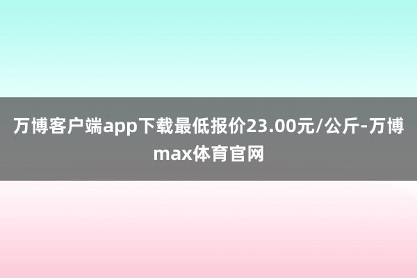 万博客户端app下载最低报价23.00元/公斤-万博max体育官网