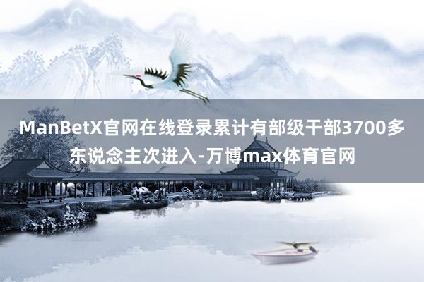 ManBetX官网在线登录累计有部级干部3700多东说念主次进入-万博max体育官网