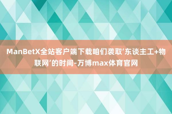 ManBetX全站客户端下载咱们袭取‘东谈主工+物联网’的时间-万博max体育官网