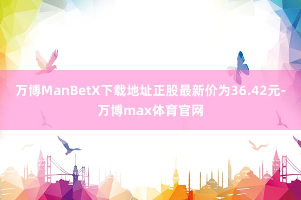 万博ManBetX下载地址正股最新价为36.42元-万博max体育官网