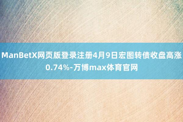 ManBetX网页版登录注册4月9日宏图转债收盘高涨0.74%-万博max体育官网