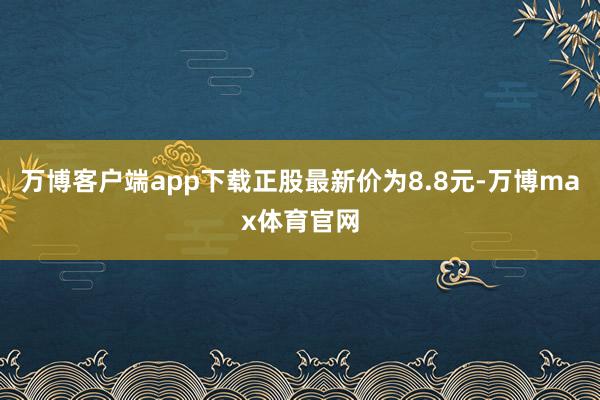 万博客户端app下载正股最新价为8.8元-万博max体育官网