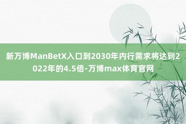 新万博ManBetX入口到2030年内行需求将达到2022年的4.5倍-万博max体育官网