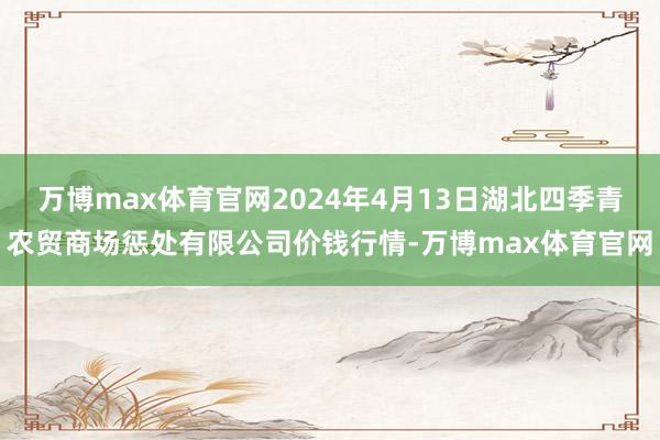 万博max体育官网2024年4月13日湖北四季青农贸商场惩处有限公司价钱行情-万博max体育官网