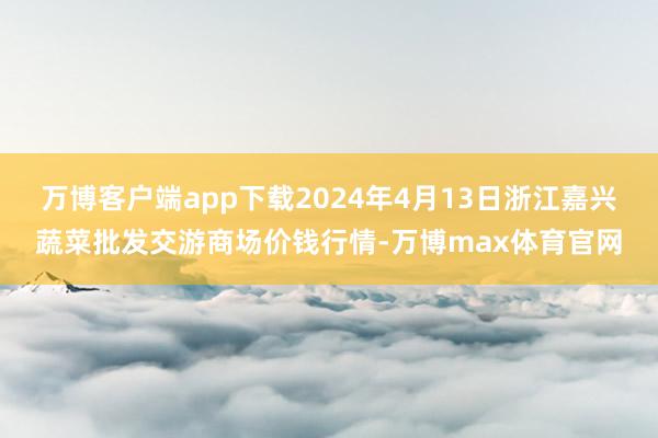 万博客户端app下载2024年4月13日浙江嘉兴蔬菜批发交游商场价钱行情-万博max体育官网