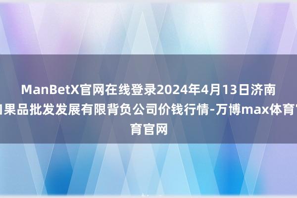 ManBetX官网在线登录2024年4月13日济南堤口果品批发发展有限背负公司价钱行情-万博max体育官网