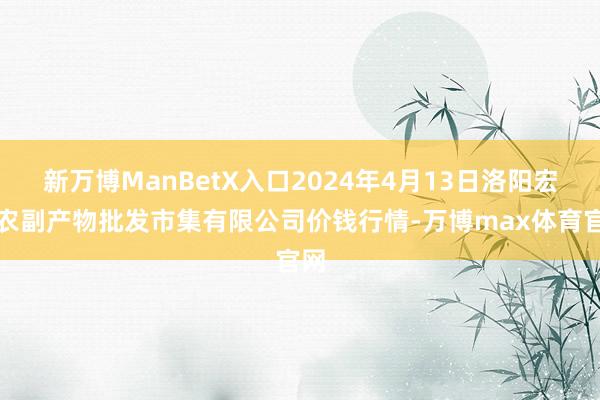 新万博ManBetX入口2024年4月13日洛阳宏进农副产物批发市集有限公司价钱行情-万博max体育官网