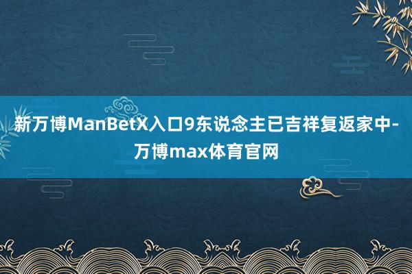 新万博ManBetX入口9东说念主已吉祥复返家中-万博max体育官网