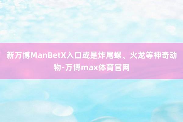 新万博ManBetX入口或是炸尾螺、火龙等神奇动物-万博max体育官网