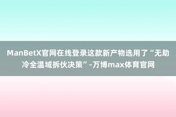 ManBetX官网在线登录这款新产物选用了“无助冷全温域拆伙决策”-万博max体育官网