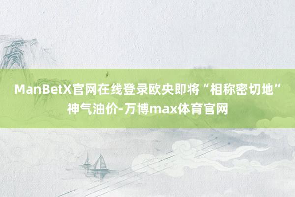 ManBetX官网在线登录欧央即将“相称密切地”神气油价-万博max体育官网