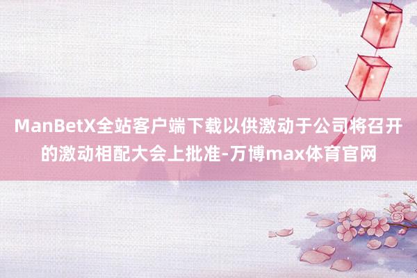 ManBetX全站客户端下载以供激动于公司将召开的激动相配大会上批准-万博max体育官网