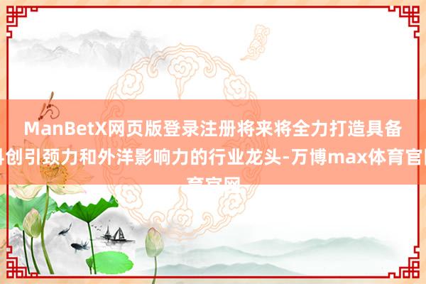 ManBetX网页版登录注册将来将全力打造具备科创引颈力和外洋影响力的行业龙头-万博max体育官网