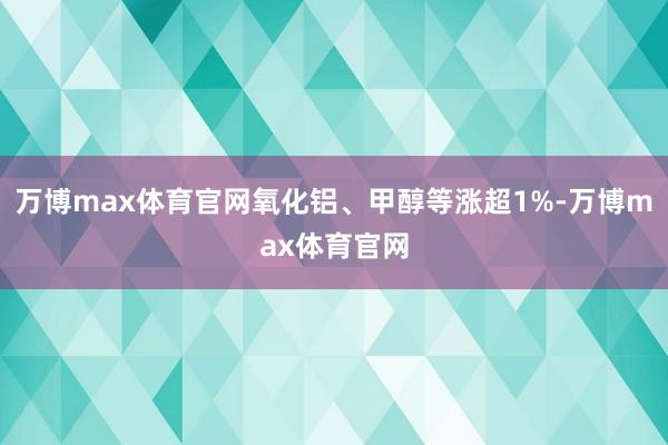 万博max体育官网氧化铝、甲醇等涨超1%-万博max体育官网