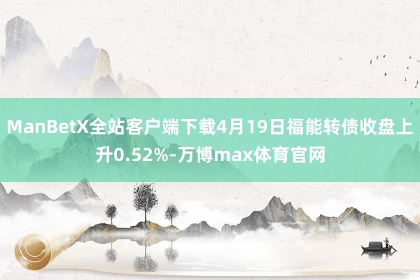 ManBetX全站客户端下载4月19日福能转债收盘上升0.52%-万博max体育官网