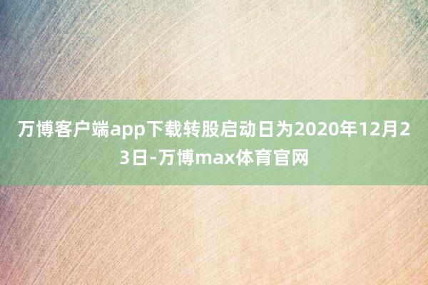 万博客户端app下载转股启动日为2020年12月23日-万博max体育官网