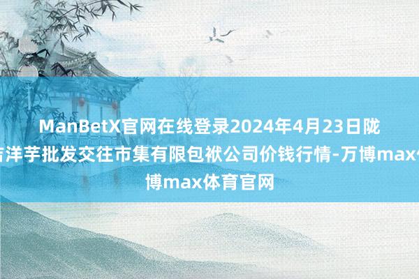 ManBetX官网在线登录2024年4月23日陇西县清吉洋芋批发交往市集有限包袱公司价钱行情-万博max体育官网