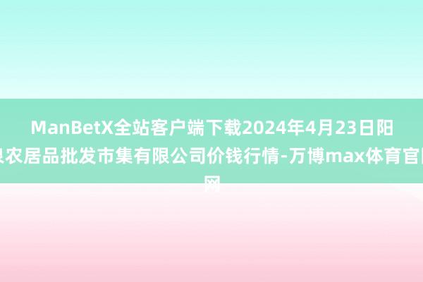 ManBetX全站客户端下载2024年4月23日阳泉农居品批发市集有限公司价钱行情-万博max体育官网