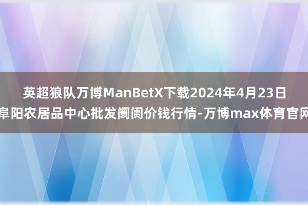 英超狼队万博ManBetX下载2024年4月23日阜阳农居品中心批发阛阓价钱行情-万博max体育官网