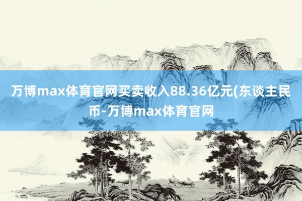 万博max体育官网买卖收入88.36亿元(东谈主民币-万博max体育官网